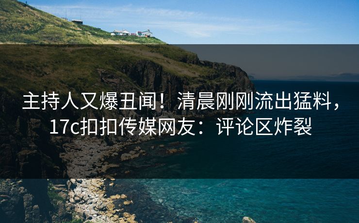 主持人又爆丑闻！清晨刚刚流出猛料，17c扣扣传媒网友：评论区炸裂