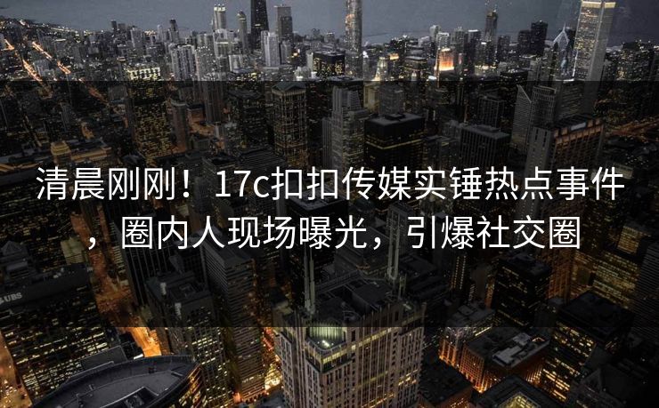清晨刚刚！17c扣扣传媒实锤热点事件，圈内人现场曝光，引爆社交圈