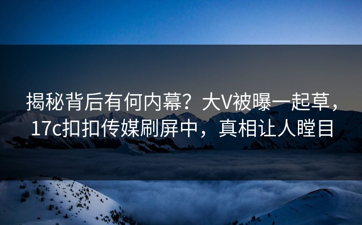 揭秘背后有何内幕？大V被曝一起草，17c扣扣传媒刷屏中，真相让人瞠目