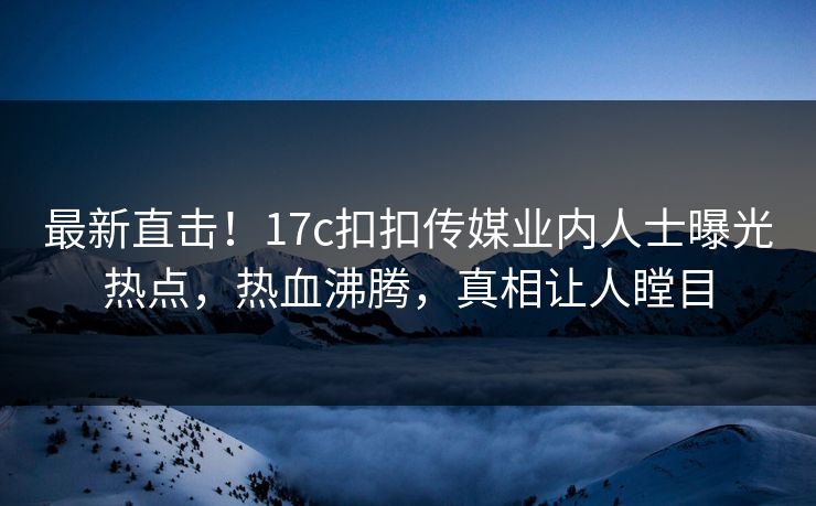 最新直击！17c扣扣传媒业内人士曝光热点，热血沸腾，真相让人瞠目