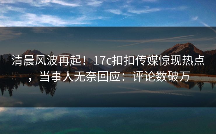 清晨风波再起！17c扣扣传媒惊现热点，当事人无奈回应：评论数破万
