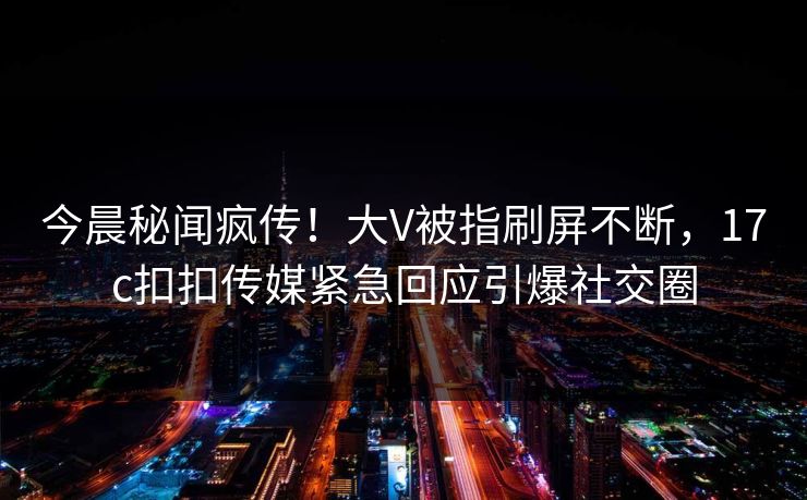 今晨秘闻疯传！大V被指刷屏不断，17c扣扣传媒紧急回应引爆社交圈