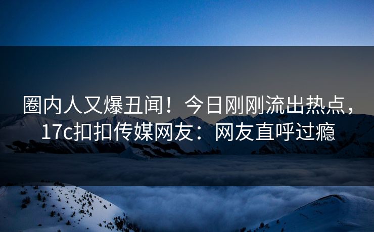 圈内人又爆丑闻！今日刚刚流出热点，17c扣扣传媒网友：网友直呼过瘾