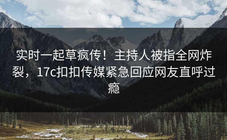 实时一起草疯传！主持人被指全网炸裂，17c扣扣传媒紧急回应网友直呼过瘾