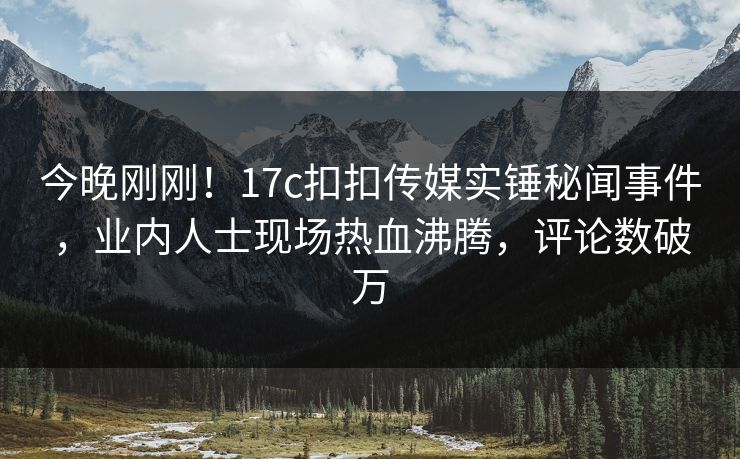 今晚刚刚！17c扣扣传媒实锤秘闻事件，业内人士现场热血沸腾，评论数破万