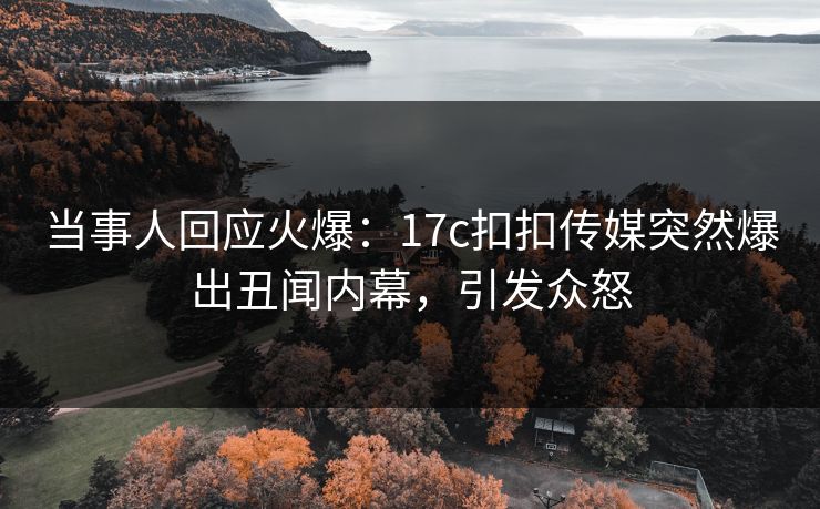 当事人回应火爆：17c扣扣传媒突然爆出丑闻内幕，引发众怒