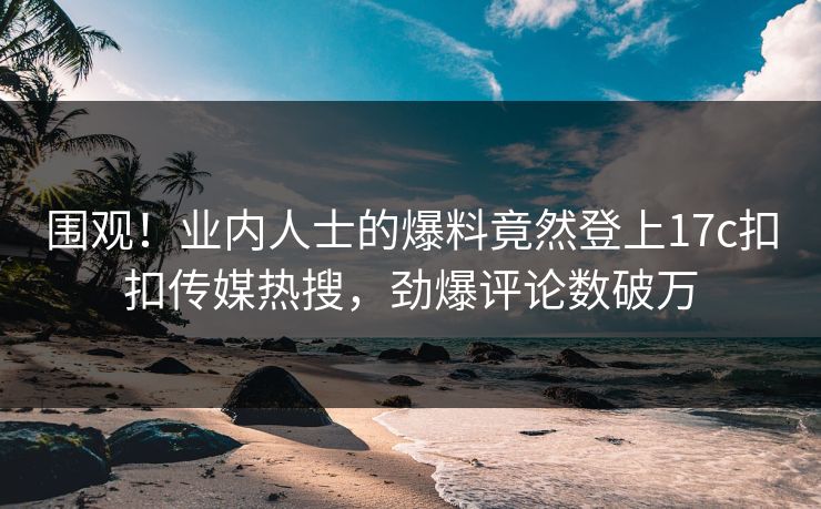 围观！业内人士的爆料竟然登上17c扣扣传媒热搜，劲爆评论数破万