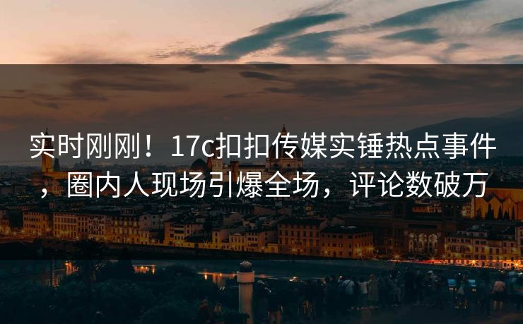 实时刚刚！17c扣扣传媒实锤热点事件，圈内人现场引爆全场，评论数破万