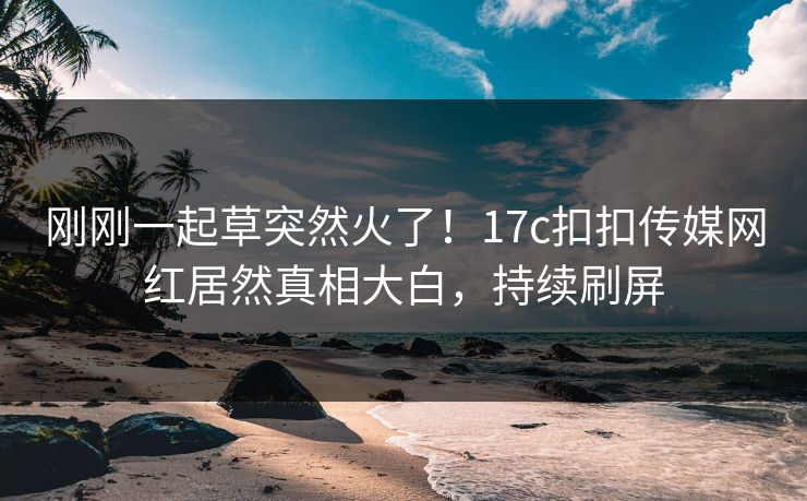 刚刚一起草突然火了！17c扣扣传媒网红居然真相大白，持续刷屏