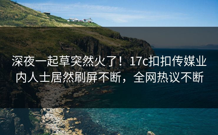 深夜一起草突然火了！17c扣扣传媒业内人士居然刷屏不断，全网热议不断