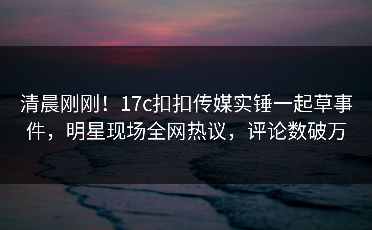 清晨刚刚！17c扣扣传媒实锤一起草事件，明星现场全网热议，评论数破万