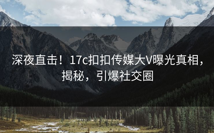 深夜直击！17c扣扣传媒大V曝光真相，揭秘，引爆社交圈