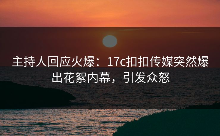 主持人回应火爆：17c扣扣传媒突然爆出花絮内幕，引发众怒