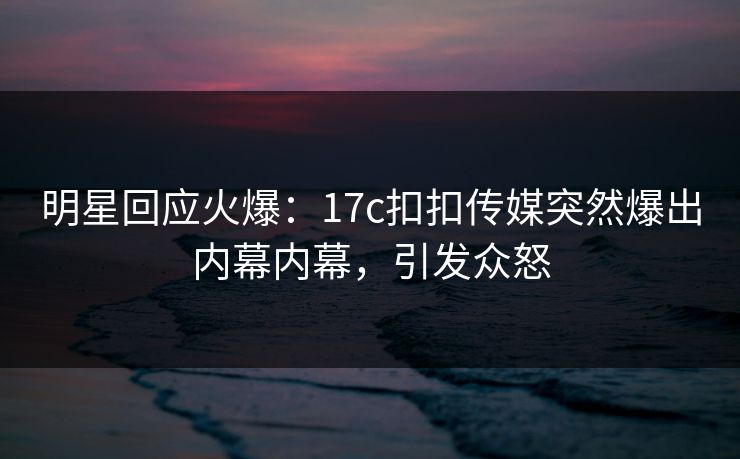 明星回应火爆：17c扣扣传媒突然爆出内幕内幕，引发众怒