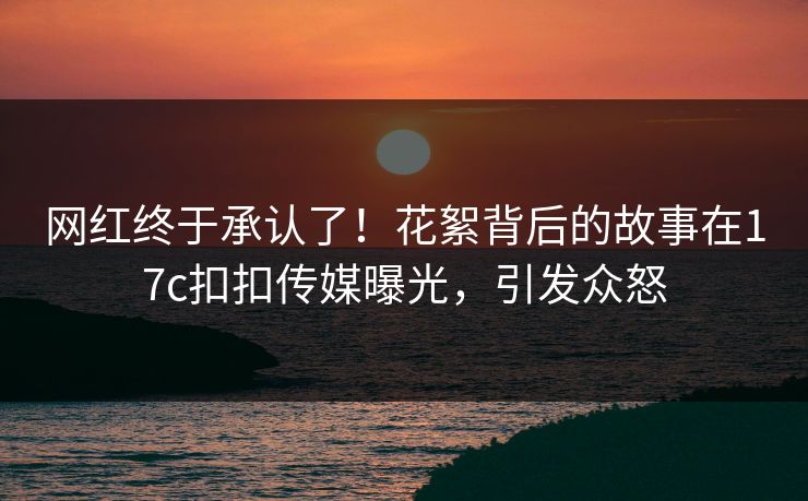 网红终于承认了！花絮背后的故事在17c扣扣传媒曝光，引发众怒