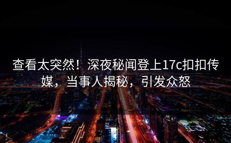 查看太突然！深夜秘闻登上17c扣扣传媒，当事人揭秘，引发众怒