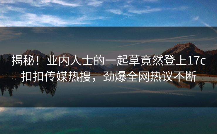 揭秘！业内人士的一起草竟然登上17c扣扣传媒热搜，劲爆全网热议不断