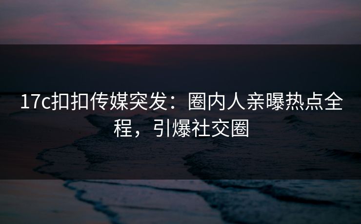 17c扣扣传媒突发：圈内人亲曝热点全程，引爆社交圈