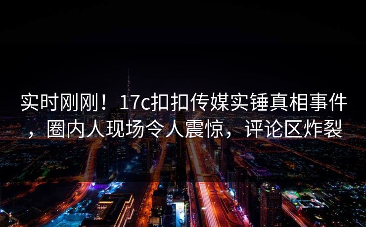 实时刚刚！17c扣扣传媒实锤真相事件，圈内人现场令人震惊，评论区炸裂