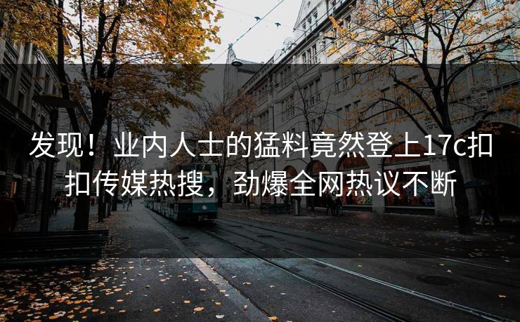 发现！业内人士的猛料竟然登上17c扣扣传媒热搜，劲爆全网热议不断