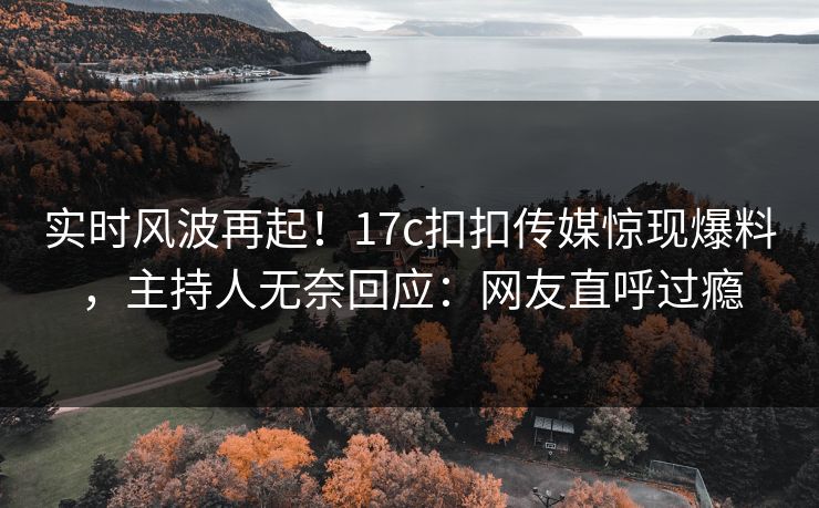 实时风波再起！17c扣扣传媒惊现爆料，主持人无奈回应：网友直呼过瘾