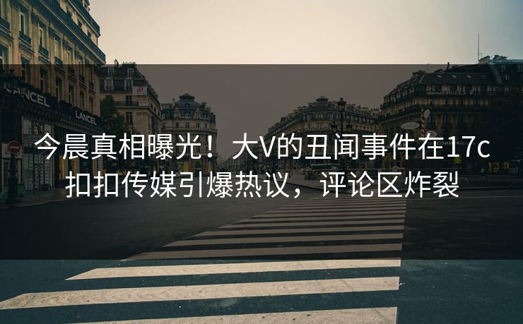 今晨真相曝光！大V的丑闻事件在17c扣扣传媒引爆热议，评论区炸裂