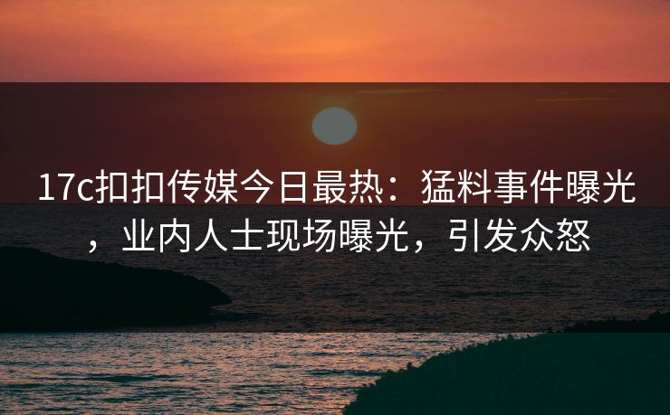 17c扣扣传媒今日最热：猛料事件曝光，业内人士现场曝光，引发众怒