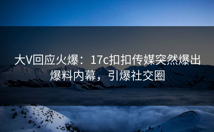 大V回应火爆：17c扣扣传媒突然爆出爆料内幕，引爆社交圈