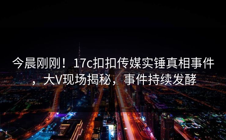 今晨刚刚！17c扣扣传媒实锤真相事件，大V现场揭秘，事件持续发酵