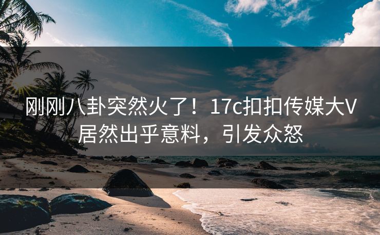 刚刚八卦突然火了！17c扣扣传媒大V居然出乎意料，引发众怒