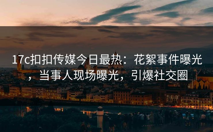 17c扣扣传媒今日最热：花絮事件曝光，当事人现场曝光，引爆社交圈