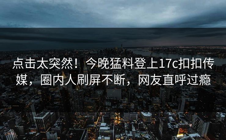 点击太突然！今晚猛料登上17c扣扣传媒，圈内人刷屏不断，网友直呼过瘾