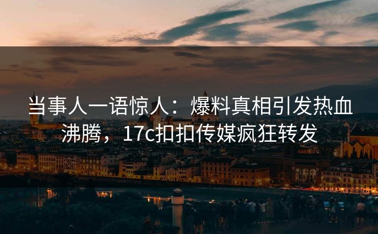 当事人一语惊人：爆料真相引发热血沸腾，17c扣扣传媒疯狂转发