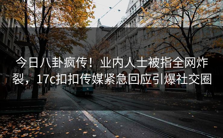 今日八卦疯传！业内人士被指全网炸裂，17c扣扣传媒紧急回应引爆社交圈