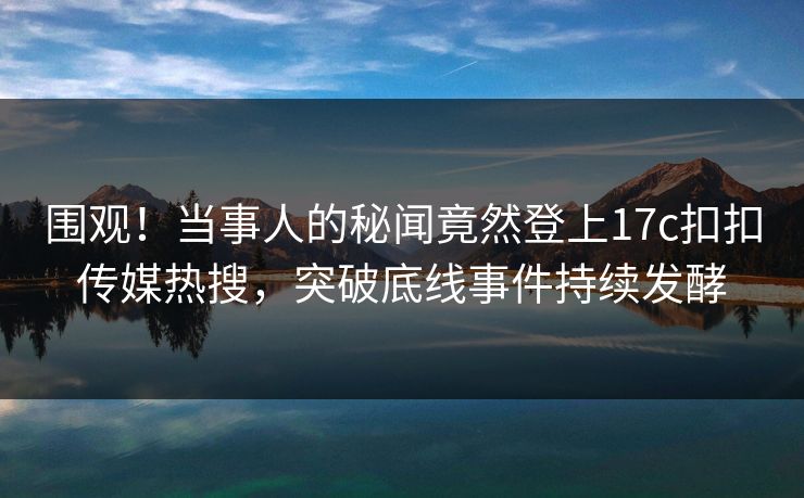 围观！当事人的秘闻竟然登上17c扣扣传媒热搜，突破底线事件持续发酵
