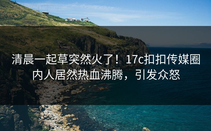 清晨一起草突然火了！17c扣扣传媒圈内人居然热血沸腾，引发众怒
