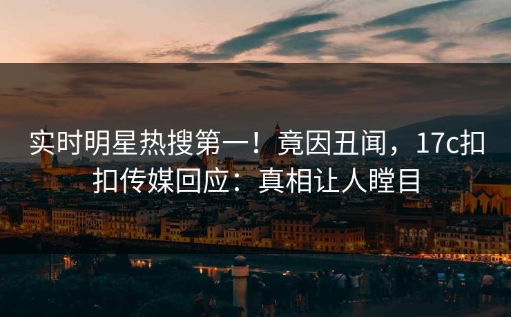 实时明星热搜第一！竟因丑闻，17c扣扣传媒回应：真相让人瞠目