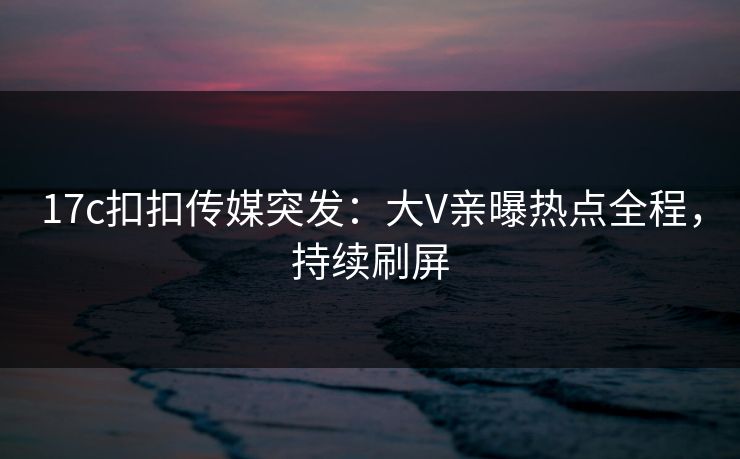 17c扣扣传媒突发：大V亲曝热点全程，持续刷屏