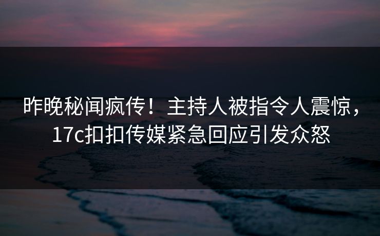 昨晚秘闻疯传！主持人被指令人震惊，17c扣扣传媒紧急回应引发众怒