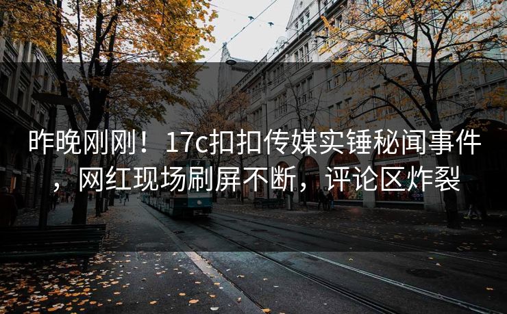 昨晚刚刚！17c扣扣传媒实锤秘闻事件，网红现场刷屏不断，评论区炸裂