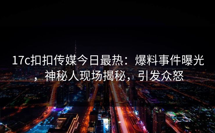 17c扣扣传媒今日最热：爆料事件曝光，神秘人现场揭秘，引发众怒