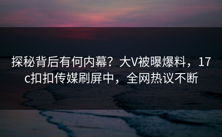 探秘背后有何内幕？大V被曝爆料，17c扣扣传媒刷屏中，全网热议不断