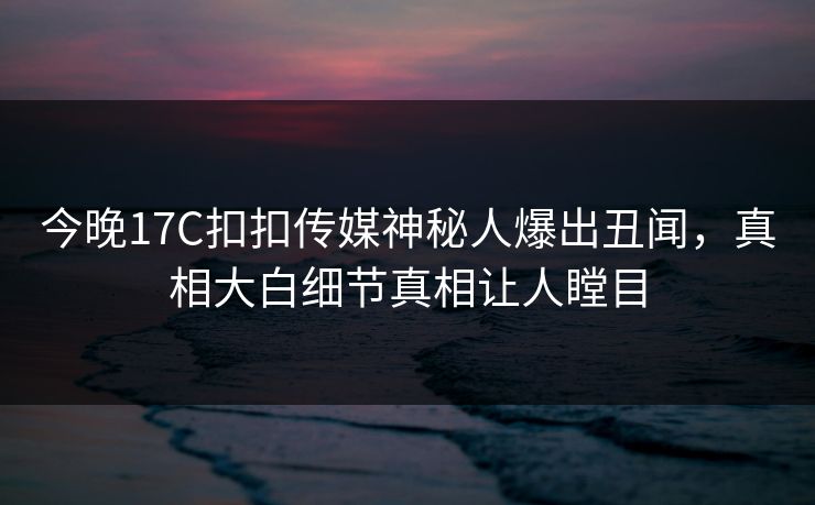 今晚17C扣扣传媒神秘人爆出丑闻，真相大白细节真相让人瞠目