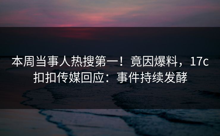 本周当事人热搜第一！竟因爆料，17c扣扣传媒回应：事件持续发酵