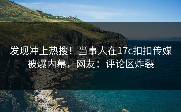 发现冲上热搜！当事人在17c扣扣传媒被爆内幕，网友：评论区炸裂