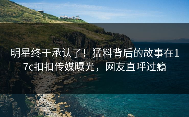 明星终于承认了！猛料背后的故事在17c扣扣传媒曝光，网友直呼过瘾