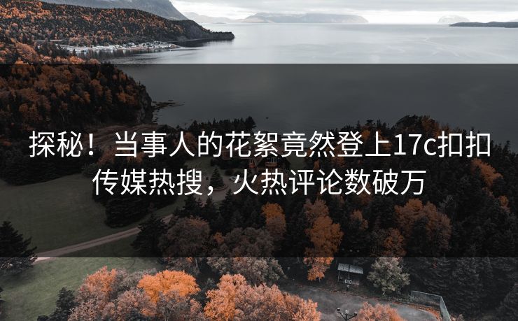 探秘！当事人的花絮竟然登上17c扣扣传媒热搜，火热评论数破万