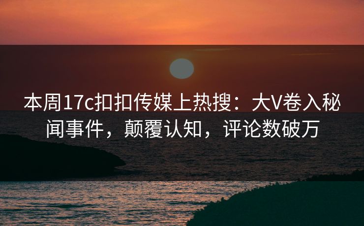 本周17c扣扣传媒上热搜：大V卷入秘闻事件，颠覆认知，评论数破万