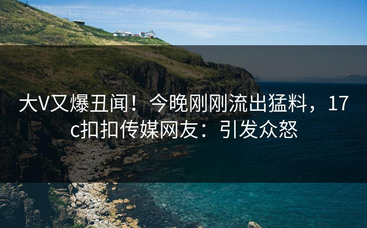 大V又爆丑闻！今晚刚刚流出猛料，17c扣扣传媒网友：引发众怒