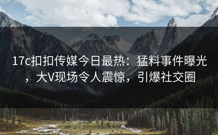 17c扣扣传媒今日最热：猛料事件曝光，大V现场令人震惊，引爆社交圈